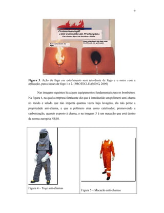 9




Figura 3. Ação do fogo em estofamento sem retardante de fogo e o outro com a
aplicação, para classes de fogo 1 e 2. (PROTECLEANING, 2009)

       Nas imagens seguintes há alguns equipamentos fundamentais para os bombeiros.
Na figura 4, na qual a empresa fabricante diz que é introduzido um polímero anti-chama
no tecido e selado que não importa quantas vezes haja lavagens, ela não perde a
propriedade anti-chama, e que o polímero atua como catalisador, promovendo a
carbonização, quando exposto à chama, e na imagem 5 é um macacão que está dentro
da norma européia NR10.




Figura 4 – Traje anti-chamas
                                          Figura 5 – Macacão anti-chamas
 