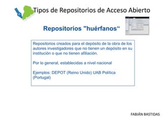 Tipos de Repositorios de Acceso Abierto

     Repositorios "huérfanos“

Repositorios creados para el depósito de la obra de los
autores investigadores que no tienen un depósito en su
institución o que no tienen afiliación.

Por lo general, establecidas a nivel nacional

Ejemplos: DEPOT (Reino Unido) UAB Política
(Portugal)




                                                      FABIÁN BASTIDAS
 