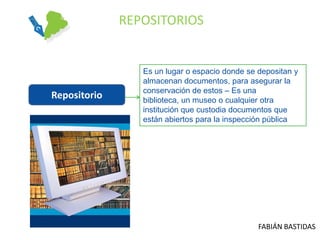 REPOSITORIOS


                 Es un lugar o espacio donde se depositan y
                 almacenan documentos, para asegurar la
                 conservación de estos – Es una
Repositorio      biblioteca, un museo o cualquier otra
                 institución que custodia documentos que
                 están abiertos para la inspección pública




                                                FABIÁN BASTIDAS
 