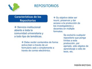 REPOSITORIOS

Características de los              Su objetivo debe ser
    Repositorios                   reunir, preservar y dar
                                   acceso a la producción de
                                   los investigadores y
 Servicio institucional
                                   docentes en múltiple
abierto a toda la                  formatos.
comunidad universitaria y
                                            Se excluiría cualquier
a todo tipo de temáticas.
                                            repositorio que ponga
                                            límites a esta
       Debe recibir contenidos de forma    producción, por
      activa bien a través de un            ejemplo, sólo objetos de
      formulario web o simplemente a        aprendizaje o sólo de
      través de correo electrónico.         tesis, etc.




                                                      FABIÁN BASTIDAS
 