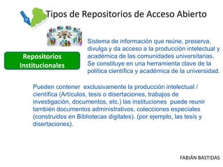 Tipos de Repositorios de Acceso Abierto

                        Sistema de información que reúne, preserva,
                        divulga y da acceso a la producción intelectual y
 Repositorios           académica de las comunidades universitarias.
Institucionales         Se constituye en una herramienta clave de la
                        política científica y académica de la universidad.

    Pueden contener exclusivamente la producción intelectual /
    científica (Artículos, tesis o disertaciones, trabajos de
    investigación, documentos, etc.) las instituciones puede reunir
    también documentos administrativos, colecciones especiales
    (construidos en Bibliotecas digitales). (por ejemplo, las tesis y
    disertaciones).




                                                           FABIÁN BASTIDAS
 