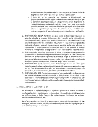 estametodologíapermite surobotizacióny automatizaciónenel futurode
diagnóstico molecular y genético que es muy esperanzador
 APORTE EN LA ENFERMEDAD DEL CANCER: la biotecnología ha
proporcionadoherramientasparael desarrollode unanuevadisciplinaque
se denomina patología molecular, esta permite hacer un diagnóstico de
cáncer basado y no en la morfología del tumor, como hace la anatomía
patológica clásica, sino en sus características patogénicas debidas a las
alteracionesgenéticasybioquímicas.Estas técnicashan permitidonosolo
la detenciónprecozde lascélulas malignas si no también su clasificación.
2. BIOTECNOLOGIA BLACA: También conocida como biotecnología industrial, es
aquella aplicada a procesos industriales. Un ejemplo es la obtención de
microorganismos para generar un producto químico o el uso de enzimas, como
catalizadores oinhibidoresenzimáticos industriales,yaseaparaproducirproductos
químicos valiosos o destruir contaminantes químicos peligrosos, además es
utilizada en la biotecnología de la industria textil, en la creación de nuevos
materiales,comoplásticosbiodegradables y en la producción de biocombustible
3. BIOTECNOLOGIA VERDE: Es aquella que se aplica en los procesos agrícolas como
por ejemploenla obtención de plantas transgénicas capacesde crear condiciones
ambientales desfavorables o plantas resistentes a plagas o enfermedades. Se
esperaque labiotecnologíaverdeproduzcasoluciones másamigablesconel medio
ambiente que los métodos tradicionales de la agricultura industrial.
4. BIOTECNOLOGIA AZUL: conocida como biotecnología marina se utiliza para
describirlasaplicacionesde labiotecnologíaenambientesmarinosyacuáticos-aun
en una fase temprana de desarrollo, sus aplicaciones son prometedoras para la
acuicultura, cuidados sanitarios, cosmética y productos alimentarios.
5. BIOTECNOLOGIA GRIS: Tambiénconocidacomobiotecnologíadel medioambiente,
es aquella aplicada al mantenimiento de la biodiversidad, preservación de las
especiesylaeliminaciónde contaminantesymetalespesadosdelanaturaleza. Está
muyligadaa labiorremediacion,utilizandoplantasymicroorganismosparareducir
contaminantes.
3. IMPLICACIONES DE LA BIOTECNOLOGIA
los avances en la biotecnología y en la ingeniería genética han abierto el camino a
muchas aplicaciones prácticascomoel diagnóstico,eliminación,prevenciónycuración
de enfermedades, la lucha frente a la contaminación, eliminación de residuos,
obtención de combustibles, etc.
Perofrente a todos estosbeneficios,existe ungran númerode inconvenientesde tipo
ecológico,sanitarioysocial, asícomo unaserie de implicacioneséticasylegalesque se
derivan de los riesgos en su aplicación.
 