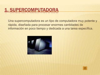 1. SUPERCOMPUTADORA

 Una supercomputadora es un tipo de computadora muy potente y
 rápida, diseñada para procesar enormes cantidades de
 información en poco tiempo y dedicada a una tarea específica.
 