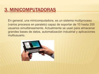 3. MINICOMPUTADORAS

 En general, una minicomputadora, es un sistema multiproceso
 (varios procesos en paralelo) capaz de soportar de 10 hasta 200
 usuarios simultáneamente. Actualmente se usan para almacenar
 grandes bases de datos, automatización industrial y aplicaciones
 multiusuario.
 