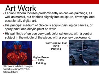 Art Work• Fabian Debora focuses predominantly on canvas paintings, as
well as murals, but dabbles slightly into sculpture, drawings, and
occasionally digital art.
• His principal medium of choice is acrylic painting on canvas, or
spray paint and acrylic paint on walls
• His paintings often use very dark color schemes, with a central
subject in the middle of the piece, with a scenery background.
Higher Power
2009
Painting
http://www.artslant.com/glo
bal/artists/show/237831-
fabian-debora
Convicted All Star
2010
Painting
 