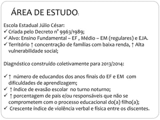ÁREA DE ESTUDO:
Escola Estadual Júlio César:
 Criada pelo Decreto n° 9963/1989;
 Alvo: Ensino Fundamental – EF , Médio – EM (regulares) e EJA.
 Território ↑ concentração de famílias com baixa renda, ↑ Alta
vulnerabilidade social;
Diagnóstico construído coletivamente para 2013/2014:
 ↑ número de educandos dos anos finais do EF e EM com
dificuldades de aprendizagem;
 ↑ índice de evasão escolar no turno noturno;
 ↑ porcentagem de pais e/ou responsáveis que não se
comprometem com o processo educacional do(a) filho(a);
 Crescente índice de violência verbal e física entre os discentes.
 