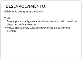 Celebração dos 25 anos da Escola:
Visão:
 Buscar por estratégias mais efetivas na construção da cultura
de paz no ambiente escolar;
 Mutualizar valores, cuidado e prevenção do patrimônio
escolar;
DESENVOLVIMENTO:
 