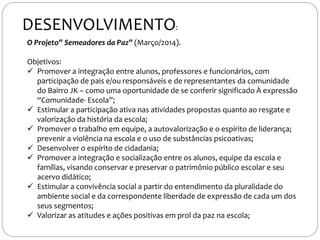 O Projeto” Semeadores da Paz” (Março/2014).
Objetivos:
 Promover a integração entre alunos, professores e funcionários, com
participação de pais e/ou responsáveis e de representantes da comunidade
do Bairro JK – como uma oportunidade de se conferir significado À expressão
“Comunidade- Escola”;
 Estimular a participação ativa nas atividades propostas quanto ao resgate e
valorização da história da escola;
 Promover o trabalho em equipe, a autovalorização e o espírito de liderança;
prevenir a violência na escola e o uso de substâncias psicoativas;
 Desenvolver o espírito de cidadania;
 Promover a integração e socialização entre os alunos, equipe da escola e
famílias, visando conservar e preservar o patrimônio público escolar e seu
acervo didático;
 Estimular a convivência social a partir do entendimento da pluralidade do
ambiente social e da correspondente liberdade de expressão de cada um dos
seus segmentos;
 Valorizar as atitudes e ações positivas em prol da paz na escola;
DESENVOLVIMENTO:
 