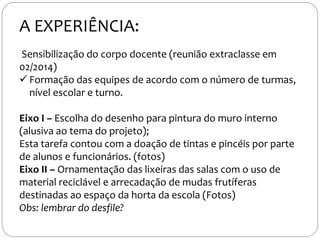 Sensibilização do corpo docente (reunião extraclasse em
02/2014)
 Formação das equipes de acordo com o número de turmas,
nível escolar e turno.
Eixo I – Escolha do desenho para pintura do muro interno
(alusiva ao tema do projeto);
Esta tarefa contou com a doação de tintas e pincéis por parte
de alunos e funcionários. (fotos)
Eixo II – Ornamentação das lixeiras das salas com o uso de
material reciclável e arrecadação de mudas frutíferas
destinadas ao espaço da horta da escola (Fotos)
Obs: lembrar do desfile?
A EXPERIÊNCIA:
 