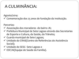 Agosto/2014:
 Comemoração dos 25 anos de fundação da Instituição.
Parcerias:
 Associação dos moradores do bairro JK;
 Prefeitura Municipal de Sete Lagoas através das Secretarias
de Esporte e Cultura, da Saúde, do Trânsito;
 Guarda municipal de Sete Lagoas;
 Unidade do CRAS(Centro de Referências de Assistência
Social);
 Unidade do SESC- Sete Lagoas e
 ESF/JK(Equipe de Saúde da Família).
A CULMINÂNCIA:
 
