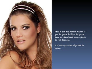 Mas o que nos parece mesmo, é que há quem brilha e há quem  deve ser iluminado com o facho de luz daquela. Até acho que uma depende da outra. 