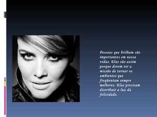 Pessoas que brilham são importantes em nossa vidas. Elas são assim porque devem ter a missão de tornar os ambientes que freqüentam sempre melhores. Elas precisam distribuir a luz da felicidade. 