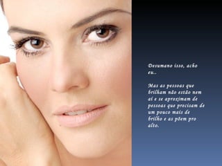 Desumano isso, acho eu.. Mas as pessoas que brilham não estão nem aí e se aproximam de pessoas que precisam de um pouco mais de brilho e as põem pro alto.  