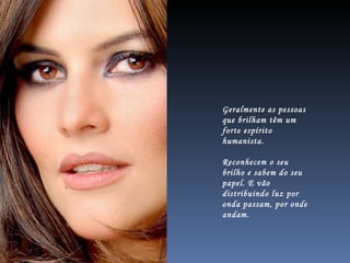 Geralmente as pessoas que brilham têm um forte espírito humanista.  Reconhecem o seu brilho e sabem do seu papel. E vão distribuindo luz por onda passam, por onde andam.  