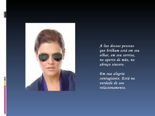 A luz dessas pessoas que brilham está em seu olhar, em seu sorriso, no aperto de mão, no abraço sincero. Em sua alegria contagiante. Está na verdade de seu relacionamento.  