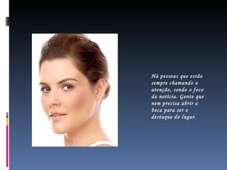 Há pessoas que estão sempre chamando a atenção, sendo o foco da notícia. Gente que nem precisa abrir a boca para ser o destaque do lugar.  