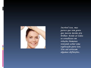 Incrível isso, mas parece que tem gente que nasceu mesmo pra brilhar. Estão aí todos os estudiosos em relações humanas tentando achar uma explicação para isso. Uns até arriscam algumas definições. 