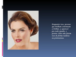 Enquanto isso, pessoas que brilham continuam a brilhar, a aparecer pra todo mundo, e pronto. Elas não fazem isso de forma vaidosa ou pretensiosa.  