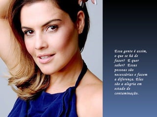 Essa gente é assim, o que se há de fazer?  E quer  saber?  Essas pessoas são necessárias e fazem a diferença. Elas são a alegria em estado de contaminação. 