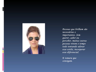 Pessoas que brilham são necessárias e importantes. Sem querer ,saber ou perceber, muitas outras pessoas vivem o tempo todo tentando adotar esse estilo, incorporar esse diferencial.  E tomara que  consigam. 