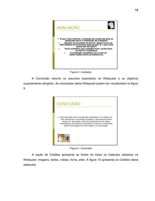 12




                         AVALIAÇÃO

                            O que mais chamou a atenção de vocês durante as
                                   pesquisas para a realização do trabalho?
                                 Quanto ao processo do jornal. Quais foram as
                             dificuldades encontradas pelo grupo? E o que mais
                                              gostaram de fazer?
                                  Você considera seu trabalho bom ,muito bom
                                             ou ótimo? Justifique:
                                       A avaliação completar-se-à com as
                                       observações do(a) professor(a).




                                         Figura 8 - Avaliação

      A Conclusão resume os assuntos explorados na Webquest e os objetivos
supostamente atingidos. As conclusões desta Webquest podem ser visualizadas na figura
9.




                         CONCLUSÃO


                             Esta atividade será considerada satisfatória na medida em
                               que realizemos a atividade proposta e discutamos temas
                                 atuais em educação, além de apropriarmo-nos desta
                              metodologia de pesquisa orientada na Internet, propiciada
                                   pelas Tecnologias da Informação e Comunicação.




                                        Figura 9 - Conclusão

      A seção de Créditos apresenta as fontes de todos os materiais utilizados na
Webquest: imagens, textos, vídeos, livros, sites. A figura 10 apresenta os Créditos desta
webquest.
 