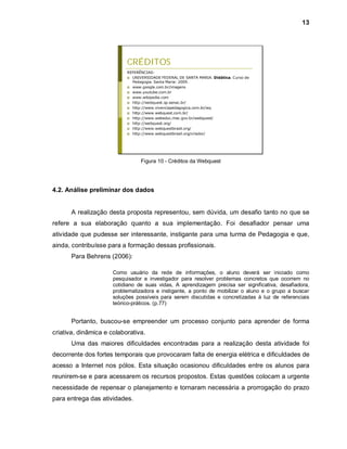 13




                           CRÉDITOS
                           REFERÊNCIAS:
                            UNIVERSIDADE FEDERAL DE SANTA MARIA. Didática. Curso de
                             Pedagogia. Santa Maria: 2009.
                            www.google.com.br/imagens
                            www.youtube.com.br
                            www.wikipedia.com
                            http://webquest.sp.senac.br/
                            http://www.vivenciapedagogica.com.br/wq
                            http://www.webquest.com.br/
                            http://www.webeduc.mec.gov.br/webquest/
                            http://webquest.org/
                            http://www.webquestbrasil.org/
                            http://www.webquestbrasil.org/criador/




                                 Figura 10 - Créditos da Webquest




4.2. Análise preliminar dos dados


      A realização desta proposta representou, sem dúvida, um desafio tanto no que se
refere a sua elaboração quanto a sua implementação. Foi desafiador pensar uma
atividade que pudesse ser interessante, instigante para uma turma de Pedagogia e que,
ainda, contribuísse para a formação dessas profissionais.
      Para Behrens (2006):

                      Como usuário da rede de informações, o aluno deverá ser iniciado como
                      pesquisador e investigador para resolver problemas concretos que ocorrem no
                      cotidiano de suas vidas, A aprendizagem precisa ser significativa, desafiadora,
                      problematizadora e instigante, a ponto de mobilizar o aluno e o grupo a buscar
                      soluções possíveis para serem discutidas e concretizadas à luz de referenciais
                      teórico-práticos. (p.77)


      Portanto, buscou-se empreender um processo conjunto para aprender de forma
criativa, dinâmica e colaborativa.
      Uma das maiores dificuldades encontradas para a realização desta atividade foi
decorrente dos fortes temporais que provocaram falta de energia elétrica e dificuldades de
acesso a Internet nos pólos. Esta situação ocasionou dificuldades entre os alunos para
reunirem-se e para acessarem os recursos propostos. Estas questões colocam a urgente
necessidade de repensar o planejamento e tornaram necessária a prorrogação do prazo
para entrega das atividades.
 