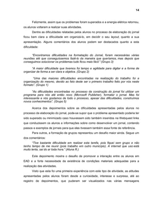 14



      Felizmente, assim que os problemas foram superados e a energia elétrica retornou,
os alunos voltaram a realizar suas atividades.
      Dentre as dificuldades relatadas pelos alunos no processo de elaboração do jornal
ficou bem clara a dificuldade em organizá-lo, em decidir o seu layout, quanto a sua
apresentação. Alguns comentários dos alunos podem ser destacados quanto a esta
dificuldade:

      “Encontramos dificuldades na formatação do Jornal, foram necessárias várias
reuniões até que conseguíssemos fazê-lo da maneira que queríamos, mas depois que
conseguimos solucionar os problemas tudo ficou mais fácil.” (Grupo 3)

      “A maior dificuldade que tivemos foi tempo e agilidade para digitar e a forma de
organizar de forma a ser clara e objetiva. (Grupo 2)

       “Uma das maiores dificuldades encontradas na realização do trabalho foi a
organização do mesmo, devido ao fato deste ser o primeiro trabalho feito por nós neste
formato”. (Grupo 1)

       “As dificuldades encontradas no processo da construção do jornal foi utilizar um
programa para nós até então novo (Microsoft Publisher), formatar o jornal. Mas foi
interessante e nós gostamos de todo o processo, apesar das dificuldades, construímos
novos conhecimentos”. (Grupo 5)

      Acerca dos depoimentos sobre as dificuldades apresentadas pelos alunos no
processo de elaboração do jornal, pode-se supor que o problema apresentado poderia ter
sido superado ou minimizado caso houvessem sido também inseridos na Webquest links
que conduzissem os alunos a informações sobre como desenvolver um jornal, contendo
passos e exemplos de jornais para que eles tivessem também essa fonte de referência.
      Para outros, a formação de grupos representou um desafio maior ainda. Segue um
dos comentários:
       “Tive bastante dificuldade em realizar esta tarefa, pois fiquei sem grupo e não
tenho tempo de me reunir (pois trabalho em outro município). A internet que uso está
muito lenta, sai do ar toda hora.” (Aluna R.)

      Este depoimento mostra o desafio de promover a interação entre os alunos em
EAD e a forte necessidade da existência de condições materiais adequadas para a
realização das atividades.
      Visto que esta foi uma primeira experiência com este tipo de atividade, as atitudes
apresentadas pelos alunos foram desde a curiosidade, interesse e surpresa, até ao
registro de depoimentos, que puderam ser visualizados nas várias mensagens
 