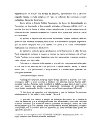 15



disponibilizadas no Fórum3 Tira-dúvidas da disciplina, argumentando que a atividade
proposta mostrou-se muito complexa em razão da extensão das pesquisas a serem
realizadas e da reunião dos grupos.
       Como afirma o Projeto Político Pedagógico do Curso de Especialização em
Tecnologias da Informação e Comunicação aplicadas à Educação (UFSM, 2007), as
atitudes dos alunos, frente a mídias novas e desafiadoras, poderão apresentar-se de
diferentes formas, passando do êxtase da novidade até a apatia pela solidão social de
estudar sozinho.
       No entanto, a despeito das dificuldades encontradas, pôde-se observar a elevada
qualidade dos trabalhos realizados pelos alunos, a diversidade de soluções engenhosas
que os alunos lançaram mão para realizar seu jornal e os vários conhecimentos
mobilizados para a realização da atividade.
       Os aplicativos utilizados para a produção do jornal foram desde o editor de texto
Word, organizando os textos e imagens e colunas ou mesmo em tabelas, até o Power
Point e Publisher, com a criação de páginas muito bem estruturadas, chamadas na capa e
várias páginas bem elaboradas.
       Outro aspecto interessante foi observar a extensão das pesquisas realizadas pelos
alunos, que foram além dos recursos propostos, trazendo revistas, jornais, e mesmo
outros sites, o que proporcionou o enriquecimento e a conseqüente qualidade das
produções realizadas.
       Como afirmam alguns alunos:

      “Conseguimos criar um Jornal ao mesmo tempo educativo e divertido, com várias
abordagens sobre o tema escolhido e também com algumas colunas falando sobre
assuntos variados. Achamos muito importante o trabalho, porque além de escrevermos
sobre um assunto que atualmente é importante, tecnologias da informação e
comunicação na educação, também propiciou o convívio com as colegas”. (Grupo 3)

        “O fato de ter de pesquisar e ler atentamente o que iria “publicar” fez com que
refletisse nessa tão discutida ‘inclusão escolar”. (Aluna A)

      “O que mais nos chamou a atenção na realização do trabalho, foi o número de
casos de violências que a escola/professores vem enfrentando e isso está causando
inúmeros problemas que acarretam tanto na qualidade da educação, quanto na saúde
dos educadores que cada vez mais estão desmotivados e doentes, bem como, não estão
conseguindo lidar e encontrar meios de solucionar ou tentar amenizar esse quadro tão
agravante”. (Grupo 4)

3
 Ferramenta de comunicação assíncrona disponibilizada pelo Moodle e oferecida aos estudantes como
espaço para tirar dúvidas referentes ao trabalho desenvolvido.
 