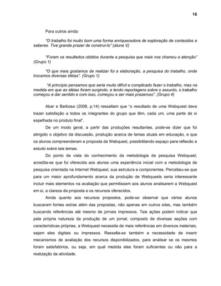 16



      Para outros ainda:

      “O trabalho foi muito bom uma forma enriquecedora de exploração de conteúdos e
saberes. Tive grande prazer de construí-lo” (aluna V)

      “Foram os resultados obtidos durante a pesquisa que mais nos chamou a atenção”
(Grupo 1)

      “O que mais gostamos de realizar foi a elaboração, a pesquisa do trabalho, onde
trocamos diversas idéias”. (Grupo 1)

      “A princípio pensamos que seria muito difícil e complicado fazer o trabalho, mas na
medida em que as idéias foram surgindo, e lendo reportagens sobre o assunto, o trabalho
começou a dar sentido e com isso, começou a ser mais prazeroso”. (Grupo 4)

      Abar e Barbosa (2008, p.14) ressaltam que “o resultado de uma Webquest deve
trazer satisfação a todos os integrantes do grupo que têm, cada um, uma parte de si
espelhada no produto final”.
      De um modo geral, a partir das produções resultantes, pode-se dizer que foi
atingido o objetivo da discussão, produção acerca de temas atuais em educação, e que
os alunos compreenderam a proposta da Webquest, possibilitando espaço para reflexão e
estudo sobre tais temas.
      Do ponto de vista do conhecimento da metodologia de pesquisa Webquest,
acredita-se que foi oferecida aos alunos uma experiência inicial com a metodologia de
pesquisa orientada na Internet Webquest, sua estrutura e componentes. Percebeu-se que
para um maior aprofundamento acerca da produção de Webquests seria interessante
incluir mais elementos na avaliação que permitissem aos alunos analisarem a Webquest
em si, a clareza da proposta e os recursos oferecidos.
      Ainda quanto aos recursos propostos, pode-se observar que vários alunos
buscaram fontes extras além das propostas, não apenas em outros sites, mas também
buscando referências até mesmo de jornais impressos. Tais ações podem indicar que
pela própria natureza da produção de um jornal, composto de diversas seções com
características próprias, a Webquest necessita de mais referências em diversos materiais,
sejam eles digitais ou impressos. Ressalta-se também a necessidade de inserir
mecanismos de avaliação dos recursos disponibilizados, para analisar se os mesmos
foram satisfatórios, ou seja, em qual medida eles foram suficientes ou não para a
realização da atividade.
 