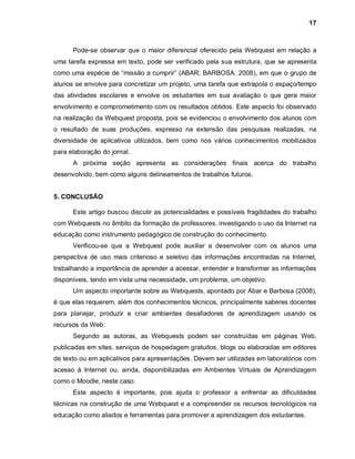 17



      Pode-se observar que o maior diferencial oferecido pela Webquest em relação a
uma tarefa expressa em texto, pode ser verificado pela sua estrutura, que se apresenta
como uma espécie de “missão a cumprir” (ABAR; BARBOSA, 2008), em que o grupo de
alunos se envolve para concretizar um projeto, uma tarefa que extrapola o espaço/tempo
das atividades escolares e envolve os estudantes em sua avaliação o que gera maior
envolvimento e comprometimento com os resultados obtidos. Este aspecto foi observado
na realização da Webquest proposta, pois se evidenciou o envolvimento dos alunos com
o resultado de suas produções, expresso na extensão das pesquisas realizadas, na
diversidade de aplicativos utilizados, bem como nos vários conhecimentos mobilizados
para elaboração do jornal.
      A próxima seção apresenta as considerações finais acerca do trabalho
desenvolvido, bem como alguns delineamentos de trabalhos futuros.


5. CONCLUSÃO

      Este artigo buscou discutir as potencialidades e possíveis fragilidades do trabalho
com Webquests no âmbito da formação de professores, investigando o uso da Internet na
educação como instrumento pedagógico de construção do conhecimento.
      Verificou-se que a Webquest pode auxiliar a desenvolver com os alunos uma
perspectiva de uso mais criterioso e seletivo das informações encontradas na Internet,
trabalhando a importância de aprender a acessar, entender e transformar as informações
disponíveis, tendo em vista uma necessidade, um problema, um objetivo.
      Um aspecto importante sobre as Webquests, apontado por Abar e Barbosa (2008),
é que elas requerem, além dos conhecimentos técnicos, principalmente saberes docentes
para planejar, produzir e criar ambientes desafiadores de aprendizagem usando os
recursos da Web.
      Segundo as autoras, as Webquests podem ser construídas em páginas Web,
publicadas em sites, serviços de hospedagem gratuitos, blogs ou elaboradas em editores
de texto ou em aplicativos para apresentações. Devem ser utilizadas em laboratórios com
acesso à Internet ou, ainda, disponibilizadas em Ambientes Virtuais de Aprendizagem
como o Moodle, neste caso.
      Este aspecto é importante, pois ajuda o professor a enfrentar as dificuldades
técnicas na construção de uma Webquest e a compreender os recursos tecnológicos na
educação como aliados e ferramentas para promover a aprendizagem dos estudantes.
 