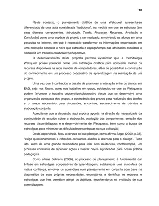 18



       Neste contexto, o planejamento didático de uma Webquest apresenta-se
diferenciado de uma aula considerada “tradicional”, na medida em que se estrutura (em
seus diversos componentes: Introdução, Tarefa, Processo, Recursos, Avaliação e
Conclusão) como uma espécie de projeto a ser realizado, envolvendo os alunos em uma
pesquisa na Internet, em que é necessário transformar as informações encontradas em
uma produção concreta e nova que extrapola o espaço/tempo das atividades escolares e
demanda um trabalho colaborativo/cooperativo.
       O desenvolvimento desta proposta permitiu evidenciar que a metodologia
Webquest possui potencial como uma estratégia didática para aproveitar melhor os
recursos disponíveis na rede mundial de computadores, além de possibilitar a construção
do conhecimento em um processo cooperativo de aprendizagem na realização de um
projeto.
       Uma vez que é conhecido o desafio de promover a interação entre os alunos em
EAD, seja nos fóruns, como nos trabalhos em grupo, evidenciou-se que as Webquests
podem favorecer o trabalho cooperativo/colaborativo desde que se desenvolva uma
organização adequada dos grupos, a observância dos prazos para realização das tarefas
e o tempo necessário para discussões, encontros, esclarecimento de dúvidas e
elaboração conjunta.
       Acredita-se que a discussão aqui exposta aponta na direção da necessidade da
continuidade de estudos sobre a elaboração, avaliação dos componentes, seleção dos
recursos disponibilizados e o desenvolvimento de Webquests, bem como a busca de
estratégias para minimizar as dificuldades encontradas na sua aplicação.
       Desta experiência, ficou a certeza de que planejar, como afirma Segat (2009, p.38),
“exige questionamentos e reflexões constantes aliados à abertura para o diálogo”. Tudo
isto, além de uma grande flexibilidade para lidar com mudanças, contratempos, um
processo constante de repensar ações e buscar novos significados para nossa prática
pedagógica.
       Como afirma Behrens (2006), no processo de planejamento é fundamental dar
ênfase em estratégias cooperativas de aprendizagem, estabelecer uma atmosfera de
mútua confiança, envolver os aprendizes num planejamento em conjunto com base no
diagnóstico de suas próprias necessidades, encorajá-los a identificar os recursos e
estratégias que lhes permitam atingir os objetivos, envolvendo-os na avaliação de sua
aprendizagem.
 
