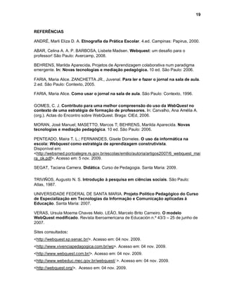 19



REFERÊNCIAS

ANDRÉ, Marli Eliza D. A. Etnografia da Prática Escolar. 4.ed. Campinas: Papirus, 2000.

ABAR, Celina A. A. P. BARBOSA, Lisbete Madsen. Webquest: um desafio para o
professor! São Paulo: Avercamp, 2008.

BEHRENS, Marilda Aparecida. Projetos de Aprendizagem colaborativa num paradigma
emergente. In: Novas tecnologias e mediação pedagógica. 10 ed. São Paulo: 2006.

FARIA, Maria Alice. ZANCHETTA JR., Juvenal. Para ler e fazer o jornal na sala de aula.
2.ed. São Paulo: Contexto, 2005.

FARIA, Maria Alice. Como usar o jornal na sala de aula. São Paulo: Contexto, 1996.

GOMES, C. J. Contributo para uma melhor compreensão do uso da WebQuest no
contexto de uma estratégia de formação de professores. In: Carvalho, Ana Amélia A.
(org.). Actas do Encontro sobre WebQuest. Braga: CIEd, 2006.

MORAN, José Manuel; MASETTO, Marcos T; BEHRENS, Marilda Aparecida. Novas
tecnologias e mediação pedagógica. 10 ed. São Paulo: 2006.

PENTEADO, Maira T. L.; FERNANDES, Gisele Dorneles. O uso da informática na
escola: Webquest como estratégia de aprendizagem construtivista.
Disponível em:
<http://websmed.portoalegre.rs.gov.br/escolas/emilio/autoria/artigos2007/6_webquest_mai
ra_ok.pdf>. Acesso em: 5 nov. 2009.

SEGAT, Taciana Camera. Didática. Curso de Pedagogia. Santa Maria: 2009.

TRIVIÑOS, Augusto N. S. Introdução à pesquisa em ciências sociais. São Paulo:
Atlas, 1987.

UNIVERSIDADE FEDERAL DE SANTA MARIA. Projeto Político Pedagógico do Curso
de Especialização em Tecnologias da Informação e Comunicação aplicadas à
Educação. Santa Maria: 2007.

VERAS, Ursula Moema Chaves Melo. LEÃO, Marcelo Brito Carneiro. O modelo
WebQuest modificado. Revista Iberoamericana de Educación n.º 43/3 – 25 de junho de
2007.

Sites consultados:
<http://webquest.sp.senac.br/>. Acesso em: 04 nov. 2009.
<http://www.vivenciapedagogica.com.br/wq>. Acesso em: 04 nov. 2009.
<http://www.webquest.com.br/>. Acesso em: 04 nov. 2009.
<http://www.webeduc.mec.gov.br/webquest/ >. Acesso em: 04 nov. 2009.
<http://webquest.org/>. Acesso em: 04 nov. 2009.
 
