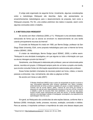 3



          O artigo está organizado da seguinte forma: inicialmente, algumas considerações
sobre      a    metodologia      Webquest       são    descritas.     Após,     são    apresentados        os
encaminhamentos metodológicos para o desenvolvimento da proposta, bem como a
Webquest proposta. Por fim, uma análise preliminar dos dados é exposta, assim como
algumas conclusões sobre o trabalho.



2. A METODOLOGIA WEBQUEST

          De acordo com Abar e Barbosa (2008, p.11), “Webquest é uma atividade didática,
estruturada de forma que os alunos se envolvam no desenvolvimento de uma tarefa
usando principalmente recursos da Internet”.
          O conceito de Webquest foi criado em 1995, por Bernie Dodge, professor da San
Diego State University, EUA, como proposta metodológica para usar a Internet de forma
criativa (SENAC, 2009).
          O criador da metodologia, Bernie Dodge (apud SENAC, 2009), a define assim:
"Webquest é uma atividade investigativa, em que alguma ou toda a informação com que
os alunos interagem provém da Internet1."
          Geralmente, uma Webquest é elaborada pelo professor, para ser solucionada pelos
alunos, reunidos em grupos. A Webquest sempre parte de um tema e propõe uma tarefa,
que envolve consultar fontes de informação especialmente selecionadas pelo professor.
          Essas fontes (também chamadas de recursos) podem ser livros, vídeos, e mesmo
pessoas a entrevistar, mas, normalmente, são sites ou páginas na Web.
          De acordo com Veras e Leão (2007):


                           O Modelo WebQuest (MWQ) surgiu a partir da necessidade de ajudar os alunos a
                           usar informações adquiridas para construir significado num tópico complexo,
                           preferivelmente de forma a motivar o trabalho em grupo e a testar hipóteses num
                           contexto real de mundo (March, 2000). Trata-se de uma forma de orientar a
                           pesquisa em sala de aula, disponibilizando recursos on line e/ou off line, tornando
                           o trabalho a partir de recursos Web mais satisfatório, uma vez que não requer
                           buscas (muitas vezes improdutivas) por parte dos alunos. O formato WebQuest
                           estimula uma abordagem voltada à investigação, encorajando uma experiência de
                           aprendizagem mais rica. (p.2).

          Em geral, as Webquests são constituídas de sete seções básicas, conforme Abar e
Barbosa (2008): introdução, tarefa, processo, recursos, avaliação, conclusão e créditos.
Para as autoras, é importante conhecer a importância de cada uma dessas etapas para

1
    Disponível em <http://webquest.sp.senac.br/>. Acesso em: 04 nov. 2009.
 