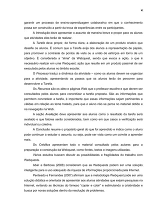 4



garantir um processo de ensino-aprendizagem colaborativo em que o conhecimento
possa ser construído a partir da troca de experiências entre os participantes.
        A Introdução deve apresentar o assunto de maneira breve e propor para os alunos
que atividades eles terão de realizar.
        A Tarefa deve propor, de forma clara, a elaboração de um produto criativo que
desafie os alunos. É comum que a Tarefa exija dos alunos a representação de papéis,
para promover o contraste de pontos de vista ou a união de esforços em torno de um
objetivo. É considerada a “alma” da Webquest, sendo que evoca a ação, o que é
necessário realizar em uma Webquest, ação que resulte em um produto passível de ser
executado pelos alunos no âmbito escolar.
        O Processo traduz a dinâmica da atividade – como os alunos devem se organizar
para a atividade, apresentando os passos que os alunos terão de percorrer para
desenvolver a Tarefa.
        Os Recursos são os sites e páginas Web que o professor escolhe e que devem ser
consultados pelos alunos para concretizar a tarefa proposta. São as informações que
permitem concretizar a tarefa, é importante que essas informações sejam pertinentes e
válidas em relação ao tema tratado, para que o aluno não se perca no material obtido e
na navegação na Web.
        A seção Avaliação deve apresentar aos alunos como o resultado da tarefa será
avaliado e que fatores serão considerados, bem como em que casos a verificação será
individual ou coletiva.
        A Conclusão resume o propósito geral do que foi aprendido e indica como o aluno
pode continuar a estudar o assunto, ou seja, pode ser vista como um convite a aprender
mais.
        Os Créditos apresentam todo o material consultado pelos autores para a
preparação e construção da Webquest, como fontes, textos e imagens utilizadas.
        Vários estudos buscam discutir as possibilidades e fragilidades do trabalho com
Webquests.
        Abar e Barbosa (2008) consideram que as Webquests podem ser uma solução
inteligente para o uso adequado da riqueza de informações proporcionada pela Internet.
        Penteado e Fernandes (2007) afirmam que a metodologia Webquest pode ser uma
solução didática e orientada de apresentar aos alunos atividades que exijam pesquisas na
Internet, evitando as técnicas do famoso “copiar e colar” e estimulando a criatividade e
busca por novas soluções dentro da resolução de problemas.
 