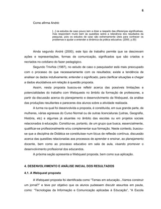 6



      Como afirma André:

                     [...] os estudos de caso pouco tem a dizer a respeito das diferenças significativas,
                     mas respondem muito bem às questões sobre a relevância dos resultados da
                     pesquisa, pois os estudos de caso são extremamente úteis para conhecer os
                     problemas e ajudar a entender a dinâmica da prática educativa. (2000, p.50)



      Ainda segundo André (2000), este tipo de trabalho permite que se descrevam
ações e representações, formas de comunicação, significados que são criados e
recriados no cotidiano do fazer pedagógico.
      Segundo Triviños (1987), no estudo de caso o pesquisador está mais preocupado
com o processo do que necessariamente com os resultados; existe a tendência de
analisar os dados indutivamente; entender o significado, para clarificar situações e chegar
a dados elucidativos em relação à questão proposta.
      Assim, nesta proposta buscou-se refletir acerca das possíveis limitações e
potencialidades do trabalho com Webquests no âmbito da formação de professores, a
partir da discussão acerca do planejamento e desenvolvimento da Webquest, da análise
das produções resultantes e pareceres dos alunos sobre a atividade realizada.
      A turma na qual foi desenvolvida a proposta, é constituída, em sua grande parte, de
mulheres, várias egressas do Curso Normal ou de outras licenciaturas (Letras, Geografia,
História, etc) e algumas já atuantes no âmbito das escolas ou em projetos sociais
relacionados à educação. Constitui-se, portanto, de um grupo que busca, essencialmente,
qualificar-se profissionalmente e/ou complementar sua formação. Neste contexto, buscou-
se que a disciplina de Didática se constituísse num lócus de reflexão contínua, discussão
acerca das questões relacionadas aos processos de aprender e ensinar, ao planejamento
docente, bem como ao processo educativo em sala de aula, visando promover o
desenvolvimento profissional dos educandos.
      A próxima seção apresenta a Webquest proposta, bem como sua aplicação.


4. DESENVOLVIMENTO E ANÁLISE INICIAL DOS RESULTADOS

4.1. A Webquest proposta

      A Webquest proposta foi identificada como “Temas em educação...Vamos construir
um jornal?” e teve por objetivo que os alunos pudessem discutir assuntos em pauta,
como: “Tecnologias da Informação e Comunicação aplicadas à Educação”, “A Escola
 