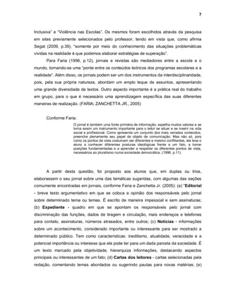 7



Inclusiva” e “Violência nas Escolas”. Os mesmos foram escolhidos através da pesquisa
em sites previamente selecionados pelo professor, tendo em vista que, como afirma
Segat (2009, p.39), “somente por meio do conhecimento das situações problemáticas
vividas na realidade é que podemos elaborar estratégias de superação”.
      Para Faria (1996, p.12), jornais e revistas são mediadores entre a escola e o
mundo, tornando-se uma “ponte entre os conteúdos teóricos dos programas escolares e a
realidade”. Além disso, os jornais podem ser um dos instrumentos da interdisciplinaridade,
pois, pela sua própria natureza, abordam um amplo leque de assuntos, apresentando
uma grande diversidade de textos. Outro aspecto importante é a prática real do trabalho
em grupo, para o que é necessário uma aprendizagem específica das suas diferentes
maneiras de realização. (FARIA; ZANCHETTA JR., 2005)


      Conforme Faria:
                     O jornal é também uma fonte primária de informação, espelha muitos valores e se
                     torna assim um instrumento importante para o leitor se situar e se inserir na vida
                     social e profissional. Como apresenta um conjunto dos mais variados conteúdos,
                     preenche plenamente seu papel de objeto de comunicação. Mas não só, pois
                     como os pontos de vista costumam ser diferentes e mesmo conflitantes, ele leva o
                     aluno a conhecer diferentes posturas ideológicas frente a um fato, a tomar
                     posições fundamentadas e a aprender a respeitar os diferentes pontos de vista,
                     necessários ao pluralismo numa sociedade democrática. (1996, p.11).




      A partir desta questão, foi proposto aos alunos que, em duplas ou trios,
elaborassem o seu jornal sobre uma das temáticas sugeridas, com algumas das seções
comumente encontradas em jornais, conforme Faria e Zanchetta Jr. (2005): (a) “Editorial
- breve texto argumentativo em que se coloca a opinião dos responsáveis pelo jornal
sobre determinado tema ou temas. É escrito de maneira impessoal e sem assinaturas;
(b) Expediente - quadro em que se apontam os responsáveis pelo jornal com
discriminação das funções, dados de tiragem e circulação, mais endereços e telefones
para contato, assinaturas, números atrasados, entre outros; (c) Notícias - informações
sobre um acontecimento, considerado importante ou interessante para ser mostrado a
determinado público. Tem como características: ineditismo, atualidade, veracidade e a
potencial importância ou interesse que ele pode ter para um dada parcela da sociedade. É
um texto marcado pela objetividade, hierarquiza informações, destacando aspectos
principais ou interessantes de um fato; (d) Cartas dos leitores - cartas selecionadas pela
redação, comentando temas abordados ou sugerindo pautas para novas matérias; (e)
 