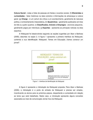 8



Coluna Social - notas e fotos de pessoas em festas e eventos sociais; (f) Efemérides e
curiosidades - fatos históricos na data corrente e informações de almanaque e cultura
geral; (g) Charge - é um cartum de crítica a um acontecimento, geralmente de natureza
política, é eminentemente interpretativa, (h) Quadrinhos - geralmente publicados em tiras
de três ou quatro quadros; (i) Classificados, Imóveis e Empregos - anúncios pequenos,
geralmente pagos por indivíduos; (j) Esportes - apresenta as principais notícias na área
esportiva.
      A Webquest foi desenvolvida seguindo as seções sugeridas por Abar e Barbosa
(2008), descritas na seção 2. A figura 1 apresenta a primeira interface da Webquest,
contendo a sua Identificação: Webquest: Temas em Educação...Vamos construir um
jornal?




                                WEBQUEST: TEMAS EM
                              EDUCAÇÃO...vamos construir um
                                       jornal?




                                               Webquest destinada a uma turma do
                                               2º semestre do curso de Pedagogia
                                               Pedagogia

                        Figura 1 - Interface de Identificação da Webquest



      A figura 2 apresenta a Introdução da Webquest proposta. Para Abar e Barbosa
(2008), a Introdução é a porta de entrada da Webquest e precisa ser simples,
incentivando os alunos para os próximos passos, despertando a curiosidade em relação
ao tema que será trabalhado. Neste caso, a introdução apresenta alguns conceitos
associados ao meio de comunicação Jornal, foco da Webquest.
 