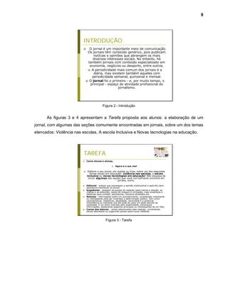 9




                         INTRODUÇÃO
                              O jornal é um importante meio de comunicação.
                              Os jornais têm conteúdo genérico, pois publicam
                                  notícias e opiniões que abrangem os mais
                                 diversos interesses sociais. No entanto, há
                              também jornais com conteúdo especializado em
                               economia, negócios ou desporto, entre outros.
                               A periodicidade mais comum dos jornais é a
                                  diária, mas existem também aqueles com
                                periodicidade semanal, quinzenal e mensal.
                              O jornal foi o primeiro - e, por muito tempo, o
                               principal - espaço de atividade profissional do
                                                  jornalismo.




                                           Figura 2 - Introdução


      As figuras 3 e 4 apresentam a Tarefa proposta aos alunos: a elaboração de um
jornal, com algumas das seções comumente encontradas em jornais, sobre um dos temas
elencados: Violência nas escolas, A escola Inclusiva e Novas tecnologias na educação.




                         TAREFA
                            Caros alunos e alunas,

                                                       Agora é a sua vez!

                             Elabore o seu jornal, em duplas ou trios, sobre um dos seguintes
                                temas atuais em educação: violência nas escolas, a escola
                             inclusiva ou novas tecnologias em educação! Não esqueça de
                              incluir algumas das seções que você normalmente encontra em
                                                       jornais, como:

                            Editorial - artigos que expressam a opinião institucional e apócrifa (sem
                             assinatura individual) do jornal.
                            Expediente - listagem da equipe da redação (pelo menos a direção, as
                             chefias e as editorias), dados de tiragem e circulação, mais endereços e
                             telefones para contato, assinaturas, números atrasados etc.
                            Notícias - informações sobre um acontecimento, considerado importante
                             ou interessante para ser mostrado a determinado público. Tem como
                             características: ineditismo, atualidade, veracidade e a potencial
                             importância ou interesse que ele pode ter para um dada parcela da
                             sociedade. É um texto marcado pela objetividade, hierarquiza
                             informações, destacando aspectos principais ou interessantes de um fato;
                            Cartas dos leitores - cartas selecionadas pela redação, comentando
                             temas abordados ou sugerindo pautas para novas matérias.



                                              Figura 3 - Tarefa
 