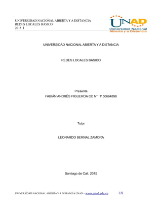 UNIVERSIDAD NACIONAL ABIERTA Y A DISTANCIA
REDES LOCALES BASICO
2015 I
UNIVERSIDAD NACIONAL ABIERTA Y A DISTANCIA
REDES LOCALES BASICO
Presenta
FABIÁN ANDRÉS FIGUEROA CC N° 1130664898
Tutor
LEONARDO BERNAL ZAMORA
Santiago de Cali, 2015
UNIVERSIDAD NACIONAL ABIERTA Y A DISTANCIA UNAD – www.unad.edu.co 1/8
 