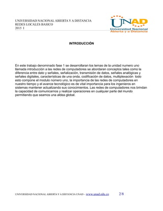 UNIVERSIDAD NACIONAL ABIERTA Y A DISTANCIA
REDES LOCALES BASICO
2015 I
INTRODUCCIÓN
En este trabajo denominado fase 1 se desarrollaran los temas de la unidad numero uno
llamada introducción a las redes de computadores se abordaran conceptos tales como la
diferencia entre dato y señales, señalización, transmisión de datos, señales analógicas y
señales digitales, características de una onda, codificación de datos, multiplexación todo
esto compone el modulo número uno, la importancia de las redes de computadores en
nuestro tiempo y el avance tecnológico es de vital importancia para los ingenieros en
sistemas mantener actualizando sus conocimientos. Las redes de computadores nos brindan
la capacidad de comunicarnos y realizar operaciones en cualquier parte del mundo
permitiendo que seamos una aldea global.
UNIVERSIDAD NACIONAL ABIERTA Y A DISTANCIA UNAD – www.unad.edu.co 2/8
 