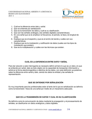 UNIVERSIDAD NACIONAL ABIERTA Y A DISTANCIA
REDES LOCALES BASICO
2015 I
1. Cuál es la diferencia entre dato y señal.
2. Que se entiende por señalización.
3. Que es la transmisión de datos y cuál es su clasificación.
4. Que son las señales análogas y las señales digitales (características).
5. En una señal que es la amplitud, la frecuencia, el periodo, la fase y la longitud de
onda.
6. Explique que es el espectro y que es el ancho de banda y cuáles son sus
características.
7. Explique que es la modulación y codificación de datos (cuales son los tipos de
modulación que existen).
8. Que es la multiplexación y cuáles son las técnicas que existen.
CUÁL ES LA DIFERENCIA ENTRE DATO Y SEÑAL
Para dar solución a este interrogante es necesario definir primero lo que es un dato y lo que
se entiende por señal, dato es todo objeto con la capacidad de transportar información y
señal es la forma electromagnética o eléctrica de los datos, con esta definición ya podemos
saber la diferencia entre señal y dato, siendo los datos la entidad y las señales la
representación.
QUE SE ENTIENDE POR SEÑALIZACIÓN
Es muy importante para los profesionales estar al tanto de lo que es señalización se definiría
como la transmisión física de una señal por medio de un mecanismo adecuado.
QUE ES LA TRANSMISIÓN DE DATOS Y CUAL ES SU CLASIFICACIÓN
Se definiría como la comunicación de datos mediante la propagación y el procesamiento de
señales, se clasificarían en datos analógicos y datos digitales.
UNIVERSIDAD NACIONAL ABIERTA Y A DISTANCIA UNAD – www.unad.edu.co 3/8
 