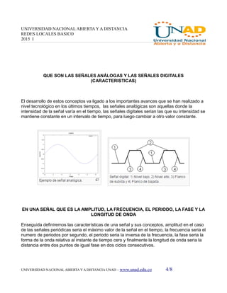UNIVERSIDAD NACIONAL ABIERTA Y A DISTANCIA
REDES LOCALES BASICO
2015 I
QUE SON LAS SEÑALES ANÁLOGAS Y LAS SEÑALES DIGITALES
(CARACTERISTICAS)
El desarrollo de estos conceptos va ligado a los importantes avances que se han realizado a
nivel tecnológico en los últimos tiempos, las señales analógicas son aquellas donde la
intensidad de la señal varía en el tiempo, las señales digitales serian las que su intensidad se
mantiene constante en un intervalo de tiempo, para luego cambiar a otro valor constante.
EN UNA SEÑAL QUE ES LA AMPLITUD, LA FRECUENCIA, EL PERIODO, LA FASE Y LA
LONGITUD DE ONDA
Enseguida definiremos las características de una señal y sus conceptos, amplitud en el caso
de las señales periódicas seria el máximo valor de la señal en el tiempo, la frecuencia seria el
numero de periodos por segundo, el periodo seria la inversa de la frecuencia, la fase seria la
forma de la onda relativa al instante de tiempo cero y finalmente la longitud de onda seria la
distancia entre dos puntos de igual fase en dos ciclos consecutivos.
UNIVERSIDAD NACIONAL ABIERTA Y A DISTANCIA UNAD – www.unad.edu.co 4/8
 