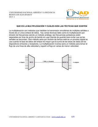 UNIVERSIDAD NACIONAL ABIERTA Y A DISTANCIA
REDES LOCALES BASICO
2015 I
QUE ES LA MULTIPLEXACIÓN Y CUÁLES SON LAS TÉCTICAS QUE EXISTEN
La multiplexación son métodos que habilitan la transmisión simultánea de múltiples señales a
través de un único enlace de datos, hay varias técnicas tales como la multiplexación por
división de frecuencias siendo un método análogo, las frecuencias portadoras están
separadas por tiras de ancho de banda sin usar (banda de guarda) para evitar que se las
señales se escondan. Otro método seria por división de tiempo este es un proceso digital se
usa cuando la tasa de datos del enlace es mayor que la suma de las tasas de datos de los
dispositivos emisores y receptores. La multiplexación inversa seria un método para tomar el
flujo de una línea de alta velocidad y repartir el flujo en varias de menor velocidad.
UNIVERSIDAD NACIONAL ABIERTA Y A DISTANCIA UNAD – www.unad.edu.co 6/8
 