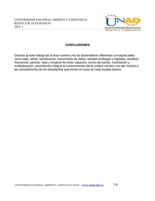 UNIVERSIDAD NACIONAL ABIERTA Y A DISTANCIA
REDES LOCALES BASICO
2015 I
CONCLUSIONES
Gracias aj este trabajo de la fase numero uno se desarrollaron diferentes conceptos tales
como dato, señal, señalización, transmisión de datos, señales análogas y digitales, amplitud,
frecuencia, periodo, fase y longitud de onda, espectro, ancho de banda, modulación y
multiplexación, permitiendo integrar lo conocimientos de la unidad número uno del modulo a
las competencias de los estudiantes que toman el curso de rede locales básico.
UNIVERSIDAD NACIONAL ABIERTA Y A DISTANCIA UNAD – www.unad.edu.co 7/8
 