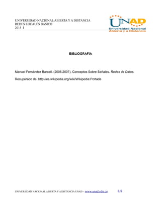 UNIVERSIDAD NACIONAL ABIERTA Y A DISTANCIA
REDES LOCALES BASICO
2015 I
BIBLIOGRAFIA
Manuel Fernández Barcell. (2006.2007). Conceptos Sobre Señales. Redes de Datos.
Recuperado de. http://es.wikipedia.org/wiki/Wikipedia:Portada
UNIVERSIDAD NACIONAL ABIERTA Y A DISTANCIA UNAD – www.unad.edu.co 8/8
 