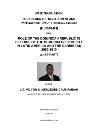 Fundeimes.blogspot.com
(FREE TRANSLATION)
FOUNDATION FOR DEVELOPMENT AND
IMPLEMENTATION OF STRATEGIC STUDIES
(FUNDEIMES)
TITLE:
ROLE OF THE DOMINICAN REPUBLIC IN
DEFENSE OF THE DEMOCRATIC SECURITY
IN LATIN AMERICA AND THE CARIBBEAN
2000-2010
(LAST PART)
AUTOR:
LIC. VÍCTOR B. MERCEDES CRUZ FABIÁN
MASTER IN DEFENSE AND NATIONAL SECURITY
SANTO DOMINGO, DN
YEAR 2014
 