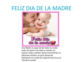 FELIZ DIA DE LA MADRE
Una Madre es capaz de dar todo sin recibir
nada, de querer con todo su corazón sin
esperar nada a cambio. Deseo transmitirles un
afectuoso saludo y un gran abrazo de
felicitación en un día tan especial como lo es el
“Día de la madre”
 