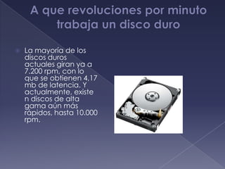    La mayoría de los
    discos duros
    actuales giran ya a
    7.200 rpm, con lo
    que se obtienen 4,17
    mb de latencia. Y
    actualmente, existe
    n discos de alta
    gama aún más
    rápidos, hasta 10.000
    rpm.
 