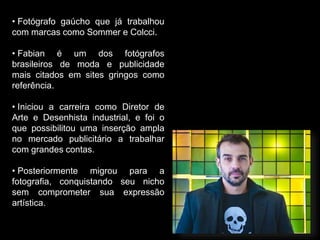 • Fotógrafo gaúcho que já trabalhou
com marcas como Sommer e Colcci.
• Fabian é um dos fotógrafos
brasileiros de moda e publicidade
mais citados em sites gringos como
referência.
• Iniciou a carreira como Diretor de
Arte e Desenhista industrial, e foi o
que possibilitou uma inserção ampla
no mercado publicitário a trabalhar
com grandes contas.
• Posteriormente migrou para a
fotografia, conquistando seu nicho
sem comprometer sua expressão
artística.
 
