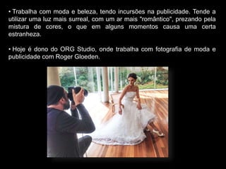 • Trabalha com moda e beleza, tendo incursões na publicidade. Tende a
utilizar uma luz mais surreal, com um ar mais "romântico", prezando pela
mistura de cores, o que em alguns momentos causa uma certa
estranheza.
• Hoje é dono do ORG Studio, onde trabalha com fotografia de moda e
publicidade com Roger Gloeden.
 